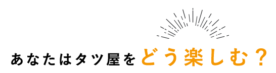 あなたはタツ屋をどう楽しむ？