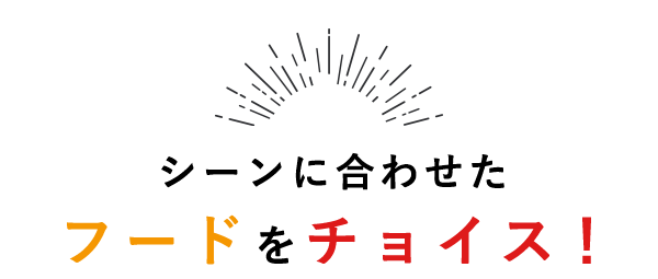 CHOICE シーンに合わせたフードをチョイス！