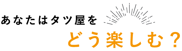 あなたはタツ屋をどう楽しむ？